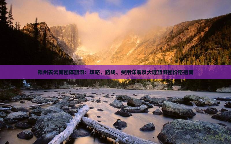 赣州去云南团体旅游：攻略、路线、费用详解及大理旅游团价格指南