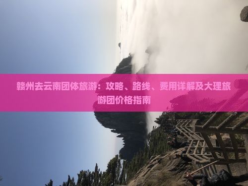 赣州去云南团体旅游：攻略、路线、费用详解及大理旅游团价格指南