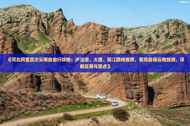 《河北阿里首次云南自由行攻略：泸沽湖、大理、丽江路线推荐，看完咨询云南旅游，详解花费与景点》