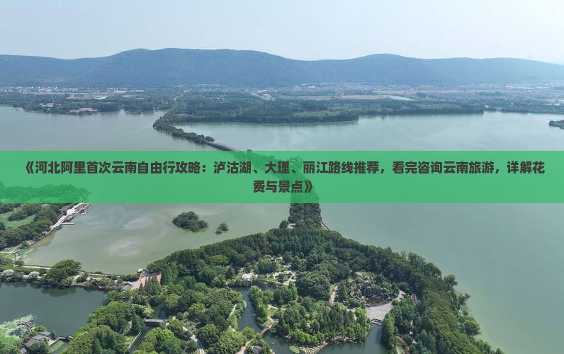 《河北阿里首次云南自由行攻略：泸沽湖、大理、丽江路线推荐，看完咨询云南旅游，详解花费与景点》