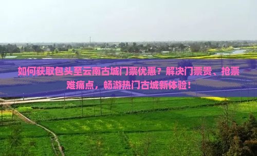 如何获取包头至云南古城门票优惠？解决门票贵、抢票难痛点，畅游热门古城新体验！