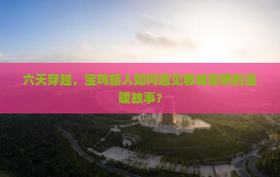 六天穿越，宝鸡旅人如何遇见春城昆明的温暖故事？