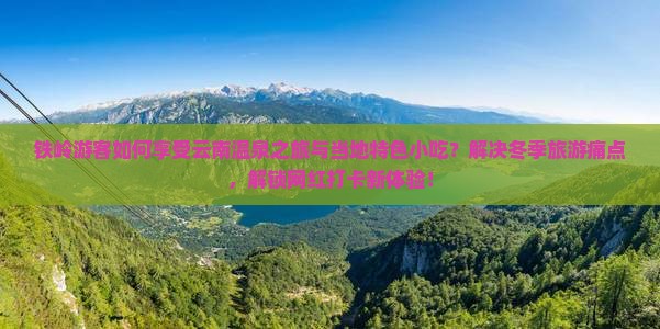 铁岭游客如何享受云南温泉之旅与当地特色小吃？解决冬季旅游痛点，解锁网红打卡新体验！