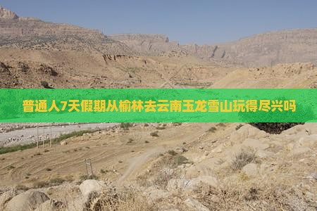 普通人7天假期从榆林去云南玉龙雪山玩得尽兴吗