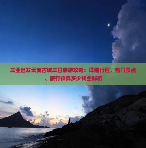 三亚出发云南古城三日旅游攻略：详细行程、热门景点、旅行预算多少钱全解析