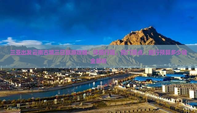 三亚出发云南古城三日旅游攻略：详细行程、热门景点、旅行预算多少钱全解析