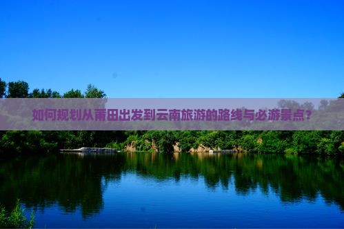 如何规划从莆田出发到云南旅游的路线与必游景点？