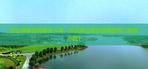 白山游客如何避开人潮，在云南古城品尝哪些热门旅游小吃？