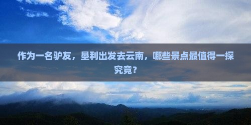 作为一名驴友，垦利出发去云南，哪些景点最值得一探究竟？