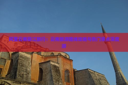 阿里云南丽江旅行：云南旅游路线攻略与热门景点深度游