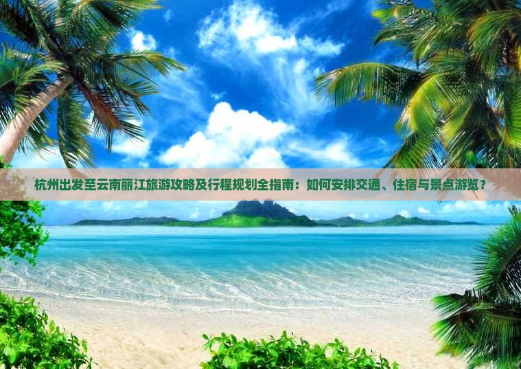 杭州出发至云南丽江旅游攻略及行程规划全指南：如何安排交通、住宿与景点游览？