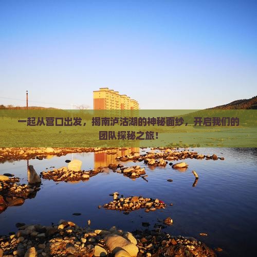 一起从营口出发，揭南泸沽湖的神秘面纱，开启我们的团队探秘之旅！