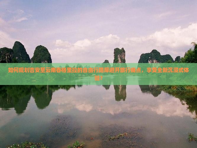 如何规划吉安至云南香格里拉的自由行路犀避开旅行痛点，享受全新沉浸式体验？