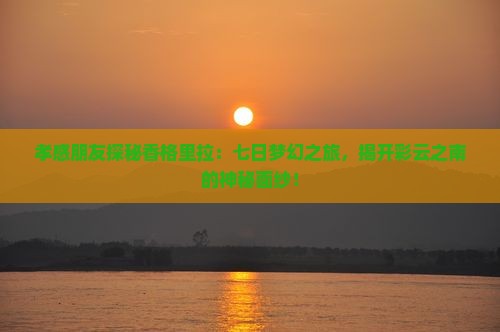 孝感朋友探秘香格里拉：七日梦幻之旅，揭开彩云之南的神秘面纱！