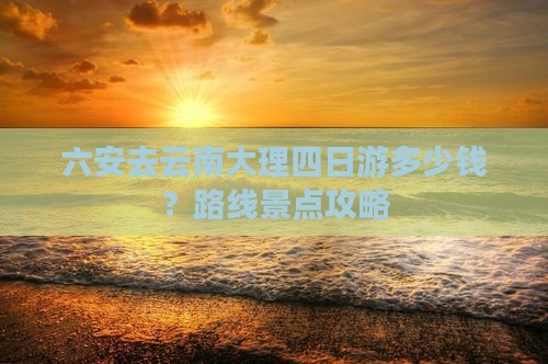 六安去云南大理四日游多少钱？路线景点攻略