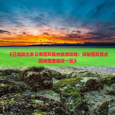 《日喀则出发云南西双版纳旅游攻略：探秘西双景点路线哪里值得一玩》