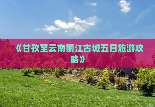 《甘孜至云南丽江古城五日旅游攻略》