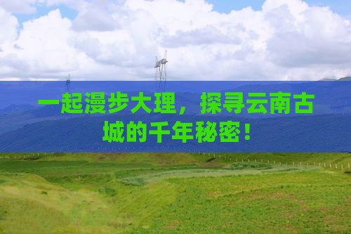 一起漫步大理，探寻云南古城的千年秘密！