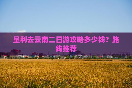 垦利去云南二日游攻略多少钱？路线推荐