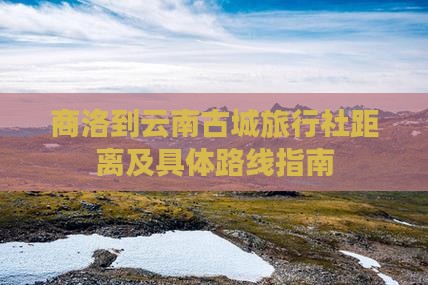 商洛到云南古城旅行社距离及具体路线指南