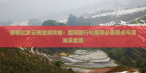 榆林出发云南旅游攻略：国际旅行社推荐必看景点与洱海深度游