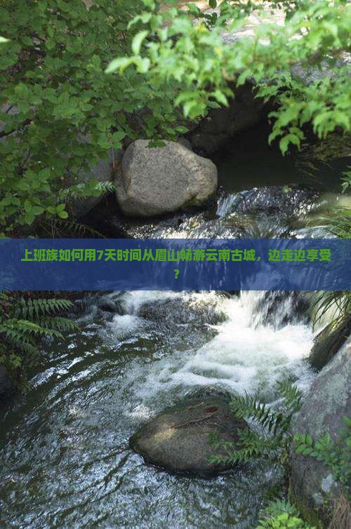 上班族如何用7天时间从眉山畅游云南古城，边走边享受？