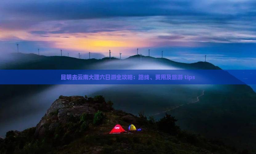 昆明去云南大理六日游全攻略：路线、费用及旅游 tips