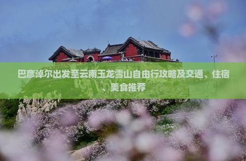 巴彦淖尔出发至云南玉龙雪山自由行攻略及交通、住宿、美食推荐