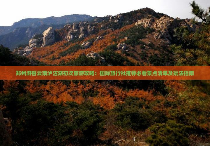 郑州游客云南泸沽湖初次旅游攻略：国际旅行社推荐必看景点清单及玩法指南