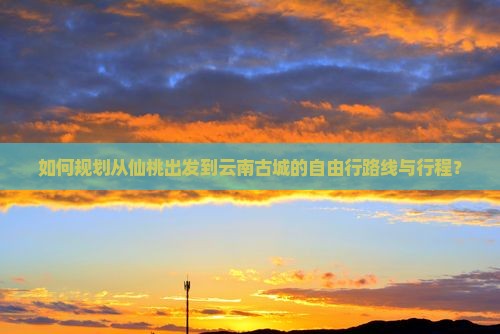 如何规划从仙桃出发到云南古城的自由行路线与行程？