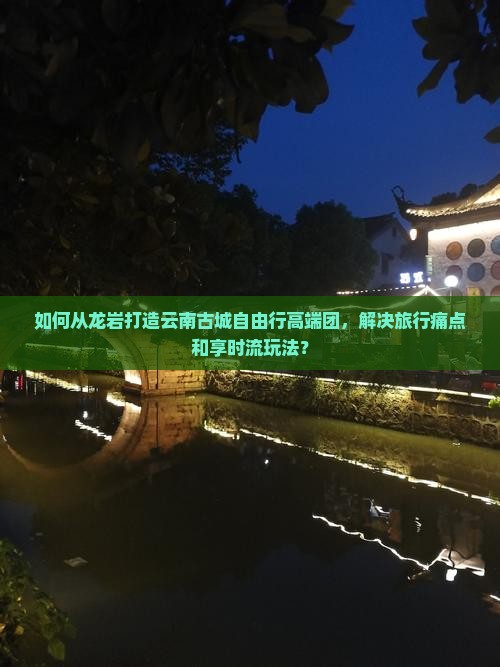 如何从龙岩打造云南古城自由行高端团，解决旅行痛点和享时流玩法？