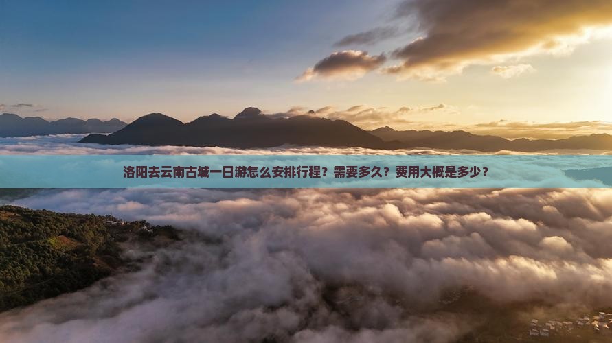 洛阳去云南古城一日游怎么安排行程？需要多久？费用大概是多少？