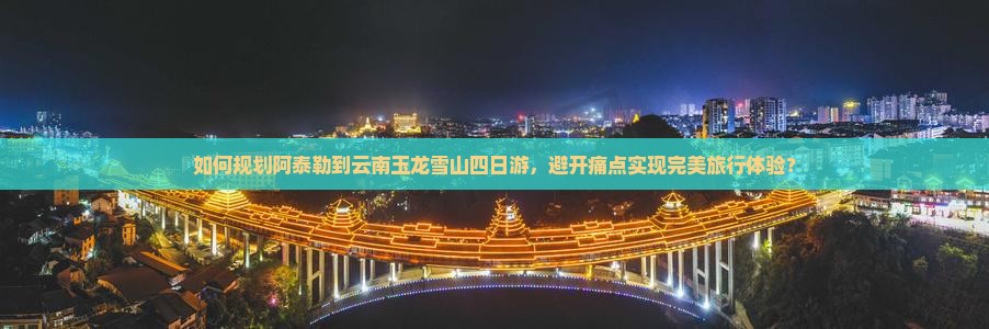 如何规划阿泰勒到云南玉龙雪山四日游，避开痛点实现完美旅行体验？