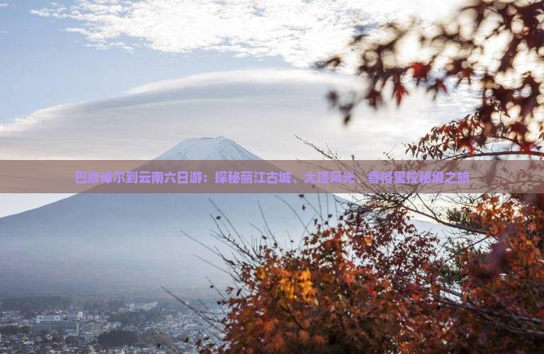 巴彦倬尔到云南六日游：探秘丽江古城、大理风光、香格里拉秘境之旅