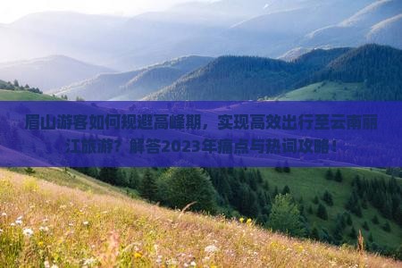 眉山游客如何规避高峰期，实现高效出行至云南丽江旅游？解答2023年痛点与热词攻略！