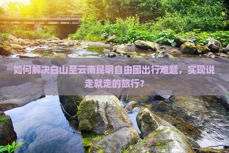 如何解决白山至云南昆明自由团出行难题，实现说走就走的旅行？