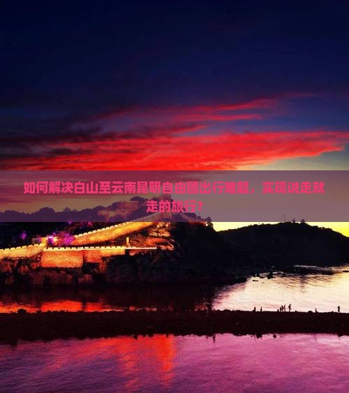 如何解决白山至云南昆明自由团出行难题，实现说走就走的旅行？