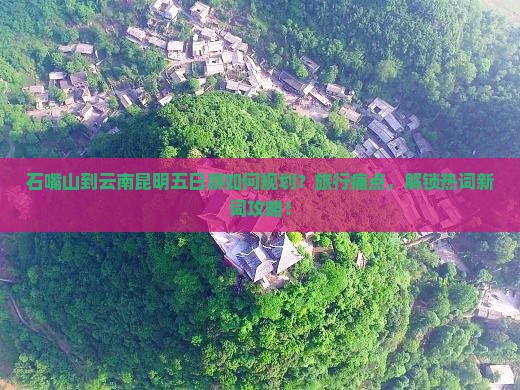 石嘴山到云南昆明五日游如何规划？旅行痛点，解锁热词新词攻略！