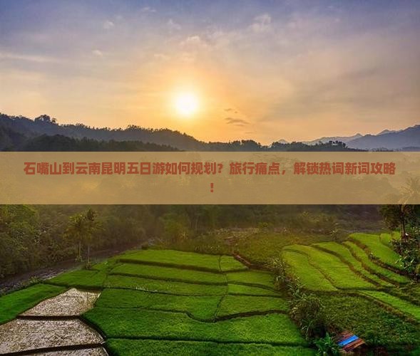 石嘴山到云南昆明五日游如何规划？旅行痛点，解锁热词新词攻略！