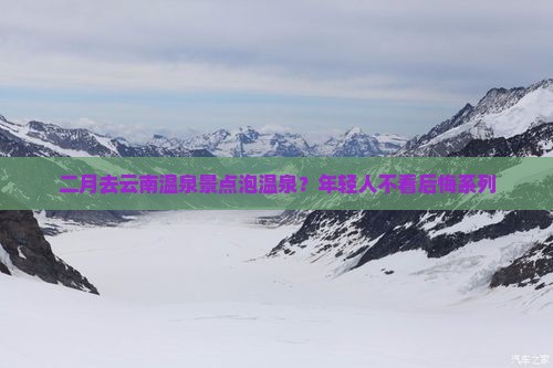二月去云南温泉景点泡温泉？年轻人不看后悔系列