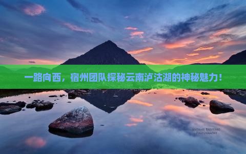 一路向西，宿州团队探秘云南泸沽湖的神秘魅力！