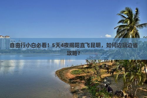 自由行小白必看！5天4夜揭阳直飞昆明，如何边玩边省攻略？