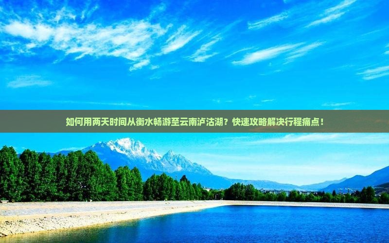 如何用两天时间从衡水畅游至云南泸沽湖？快速攻略解决行程痛点！