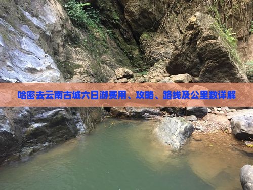 哈密去云南古城六日游费用、攻略、路线及公里数详解