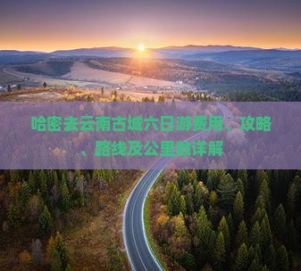 哈密去云南古城六日游费用、攻略、路线及公里数详解