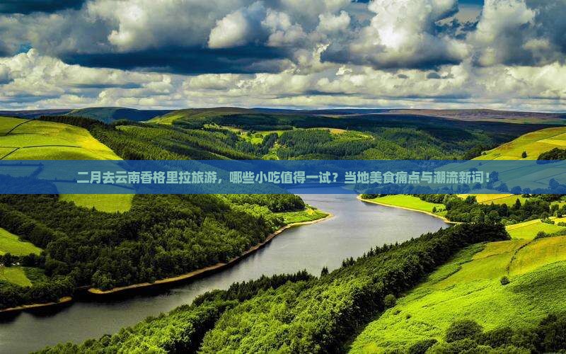 二月去云南香格里拉旅游，哪些小吃值得一试？当地美食痛点与潮流新词！