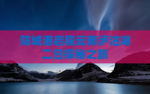 防城港启程云南泸沽湖二日探秘之旅