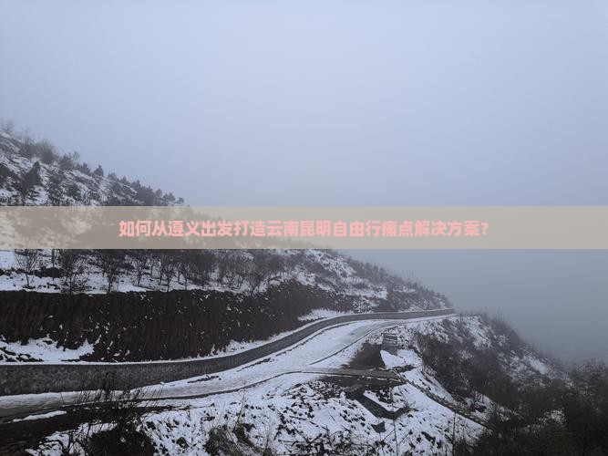 如何从遵义出发打造云南昆明自由行痛点解决方案？