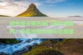梧州至云南古城门票价格如何？求解抢票攻略与优惠痛点！