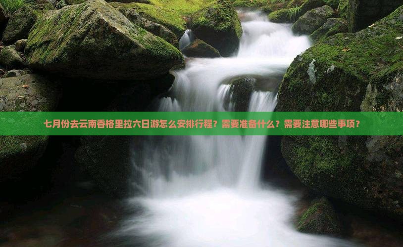 七月份去云南香格里拉六日游怎么安排行程？需要准备什么？需要注意哪些事项？